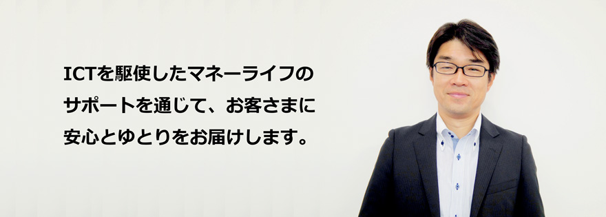 ICTを駆使したマネーライフのサポートを通じて、お客さまに安心とゆとりをお届けします。