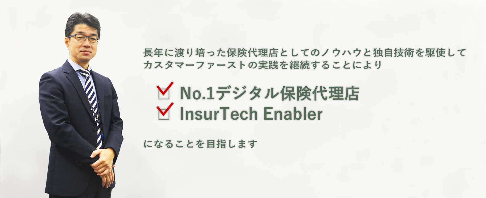 長年に渡り培った保険代理店としてのノウハウと独自技術を駆使してカスタマーファーストの実践を継続することによりNo.1デジタル保険代理店InsurTech Enablerになることを目指します