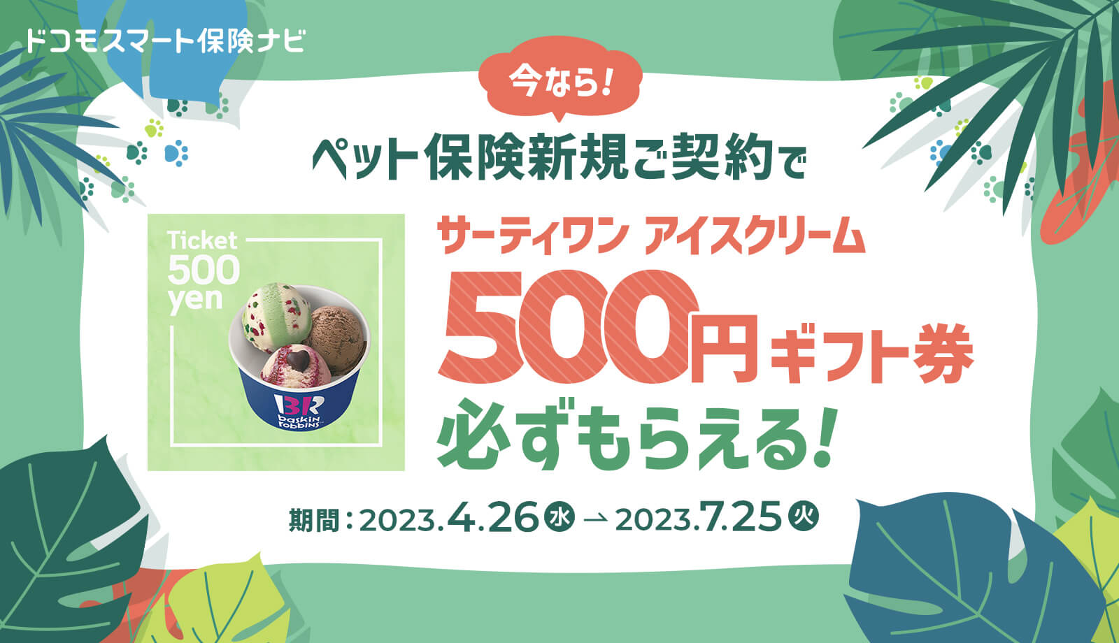 ドコモスマート保険ナビ 今なら！ ペット保険新規ご契約でサーティワンアイスクリーム500円ギフト券必ずもらえる！ 期間：2023.4.26（水）～ 2023.7.25（火）